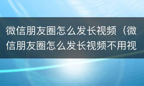 微信朋友圈怎么发长视频（微信朋友圈怎么发长视频不用视频号）