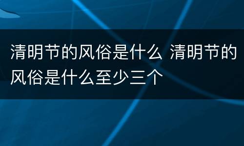 清明节的风俗是什么 清明节的风俗是什么至少三个