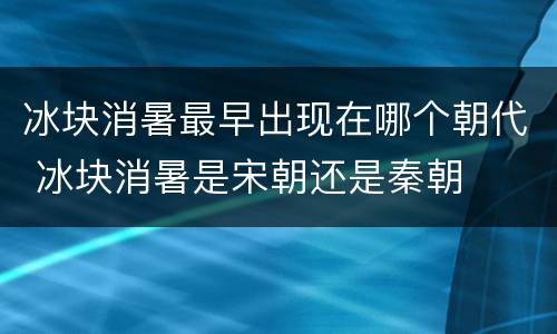 冰块消暑最早出现在哪个朝代 冰块消暑是宋朝还是秦朝