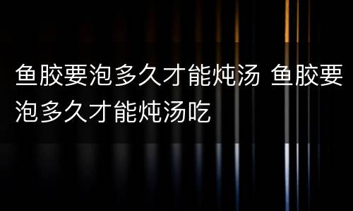 鱼胶要泡多久才能炖汤 鱼胶要泡多久才能炖汤吃