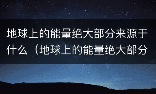 地球上的能量绝大部分来源于什么（地球上的能量绝大部分来源于太阳）