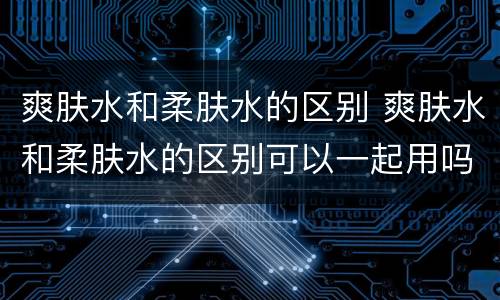 爽肤水和柔肤水的区别 爽肤水和柔肤水的区别可以一起用吗