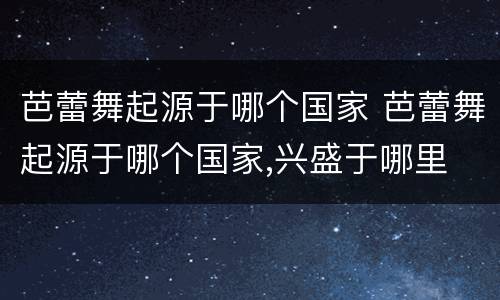 芭蕾舞起源于哪个国家 芭蕾舞起源于哪个国家,兴盛于哪里