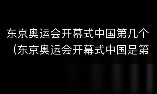 东京奥运会开幕式中国第几个（东京奥运会开幕式中国是第几个）