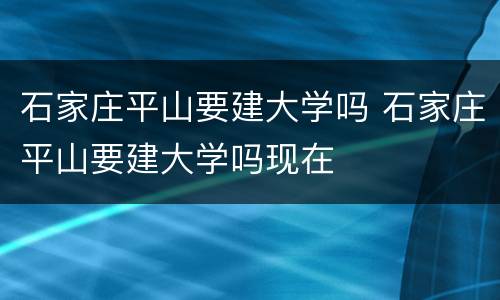 石家庄平山要建大学吗 石家庄平山要建大学吗现在