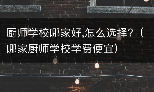 厨师学校哪家好,怎么选择?（哪家厨师学校学费便宜）