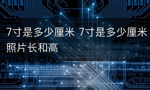 7寸是多少厘米 7寸是多少厘米照片长和高