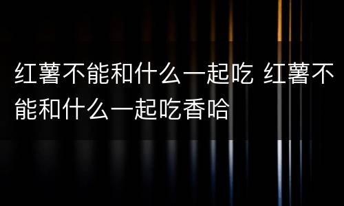 红薯不能和什么一起吃 红薯不能和什么一起吃香哈