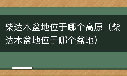 柴达木盆地位于哪个高原（柴达木盆地位于哪个盆地）