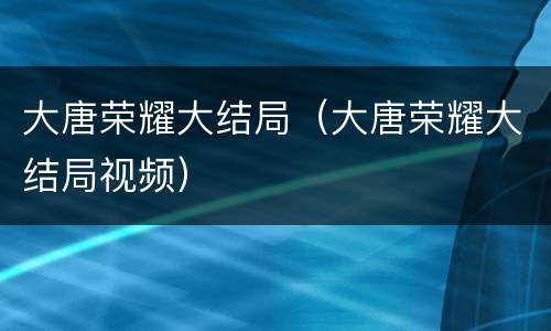 大唐荣耀大结局（大唐荣耀大结局视频）