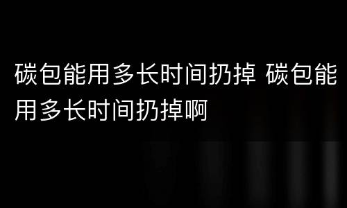 碳包能用多长时间扔掉 碳包能用多长时间扔掉啊