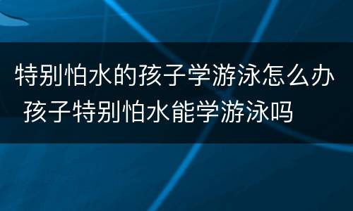 特别怕水的孩子学游泳怎么办 孩子特别怕水能学游泳吗