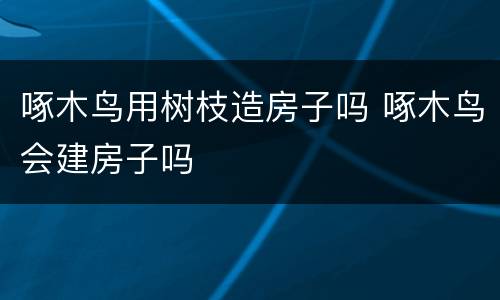 啄木鸟用树枝造房子吗 啄木鸟会建房子吗