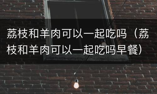 荔枝和羊肉可以一起吃吗（荔枝和羊肉可以一起吃吗早餐）