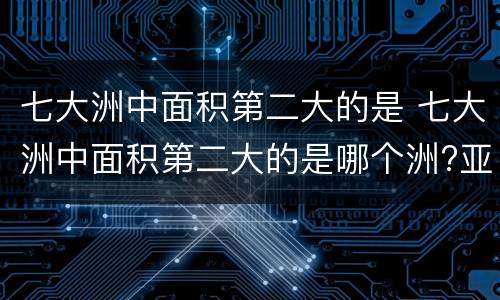 七大洲中面积第二大的是 七大洲中面积第二大的是哪个洲?亚洲非洲南极洲欧洲