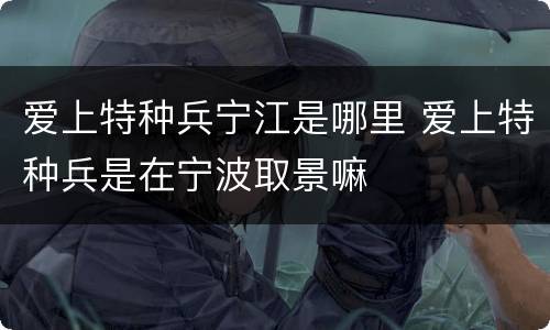 爱上特种兵宁江是哪里 爱上特种兵是在宁波取景嘛