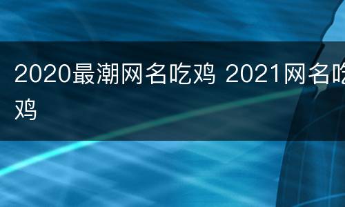 2020最潮网名吃鸡 2021网名吃鸡