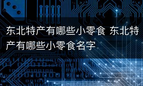 东北特产有哪些小零食 东北特产有哪些小零食名字