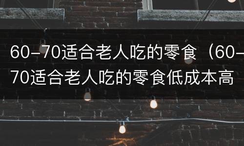 60-70适合老人吃的零食（60-70适合老人吃的零食低成本高利润）