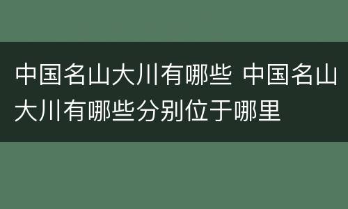 中国名山大川有哪些 中国名山大川有哪些分别位于哪里