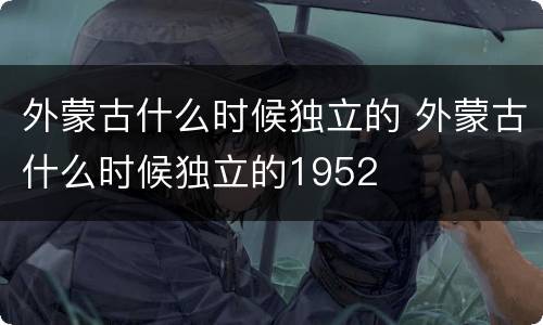 外蒙古什么时候独立的 外蒙古什么时候独立的1952