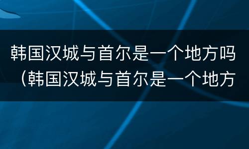 韩国汉城与首尔是一个地方吗（韩国汉城与首尔是一个地方吗知乎）