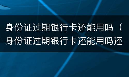 身份证过期银行卡还能用吗（身份证过期银行卡还能用吗还能取钱吗）