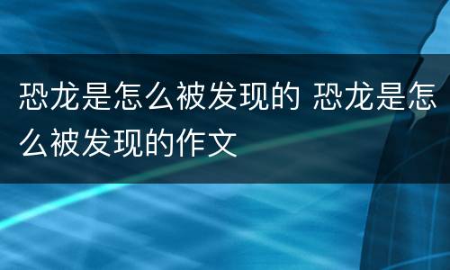 恐龙是怎么被发现的 恐龙是怎么被发现的作文