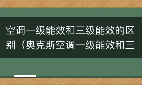 空调一级能效和三级能效的区别（奥克斯空调一级能效和三级能效的区别）