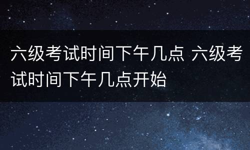 六级考试时间下午几点 六级考试时间下午几点开始