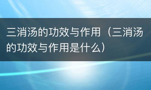 三消汤的功效与作用（三消汤的功效与作用是什么）