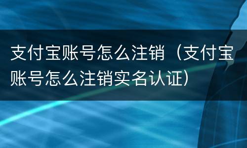 支付宝账号怎么注销（支付宝账号怎么注销实名认证）