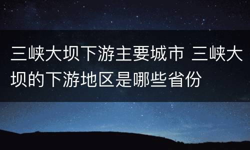 三峡大坝下游主要城市 三峡大坝的下游地区是哪些省份