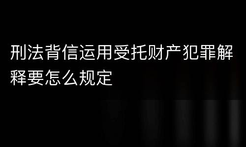 刑法背信运用受托财产犯罪解释要怎么规定