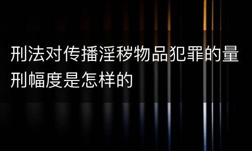 刑法对传播淫秽物品犯罪的量刑幅度是怎样的