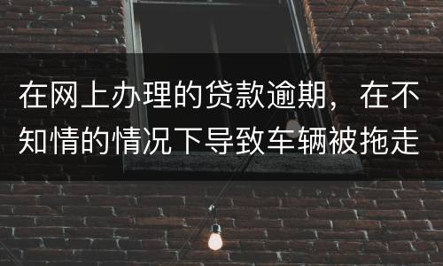 在网上办理的贷款逾期，在不知情的情况下导致车辆被拖走，应该怎么办