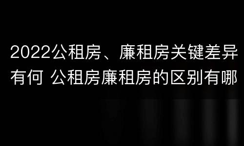 2022公租房、廉租房关键差异有何 公租房廉租房的区别有哪些