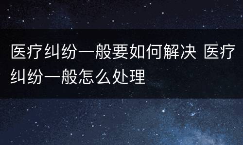 医疗纠纷一般要如何解决 医疗纠纷一般怎么处理