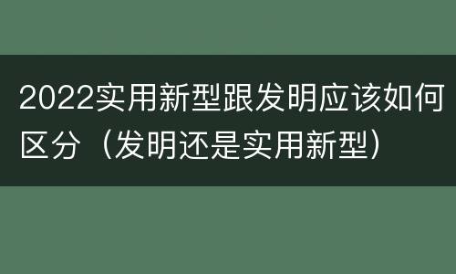 2022实用新型跟发明应该如何区分（发明还是实用新型）