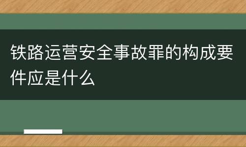 铁路运营安全事故罪的构成要件应是什么