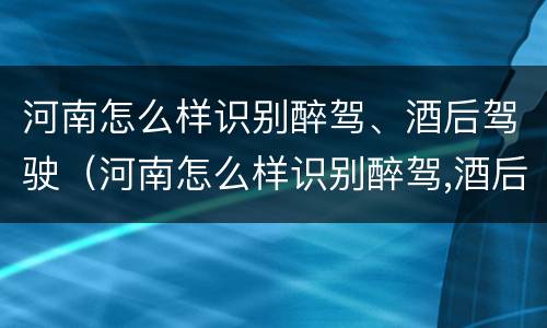 河南怎么样识别醉驾、酒后驾驶（河南怎么样识别醉驾,酒后驾驶的人）