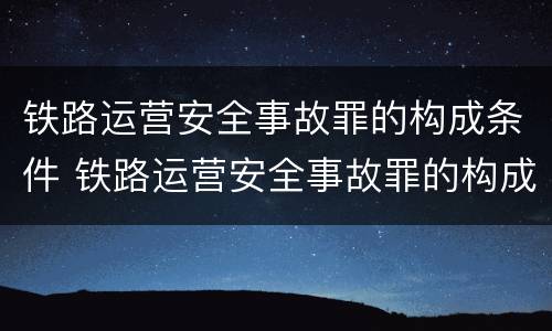 铁路运营安全事故罪的构成条件 铁路运营安全事故罪的构成要件