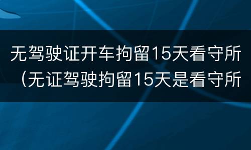 无驾驶证开车拘留15天看守所（无证驾驶拘留15天是看守所还是拘留所）