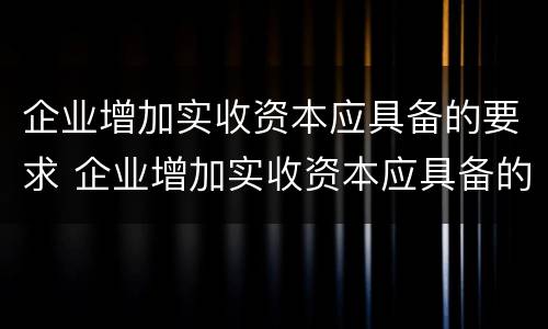 企业增加实收资本应具备的要求 企业增加实收资本应具备的要求是