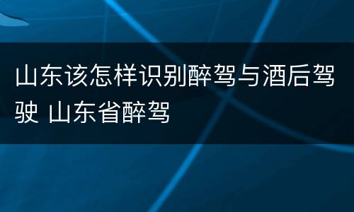 山东该怎样识别醉驾与酒后驾驶 山东省醉驾