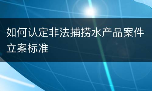 如何认定非法捕捞水产品案件立案标准