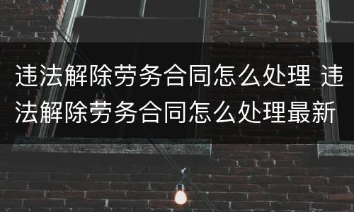 违法解除劳务合同怎么处理 违法解除劳务合同怎么处理最新