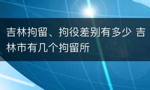 吉林拘留、拘役差别有多少 吉林市有几个拘留所