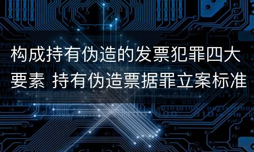 构成持有伪造的发票犯罪四大要素 持有伪造票据罪立案标准