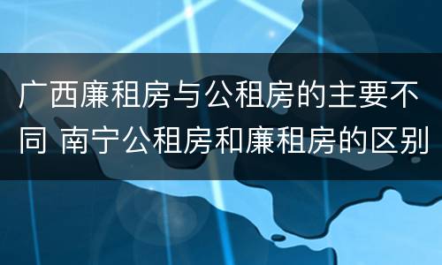 广西廉租房与公租房的主要不同 南宁公租房和廉租房的区别